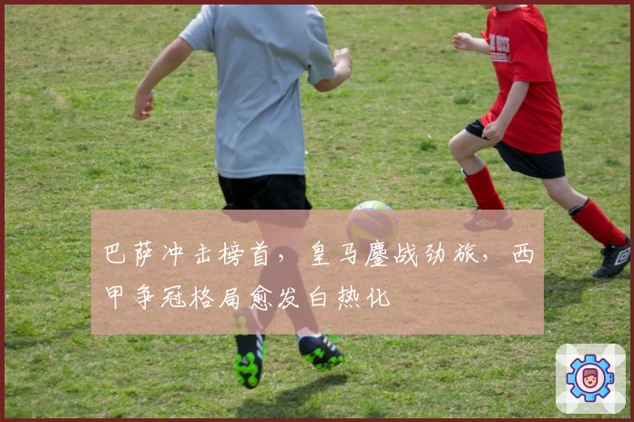 巴萨冲击榜首，皇马鏖战劲旅，西甲争冠格局愈发白热化