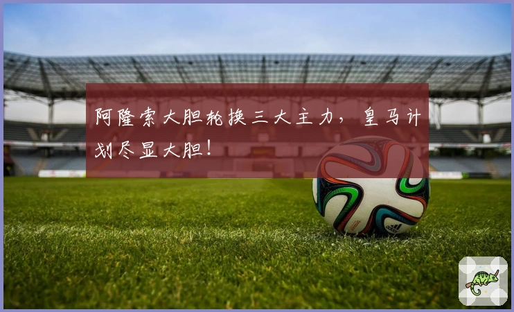 阿隆索大胆轮换三大主力，皇马计划尽显大胆！