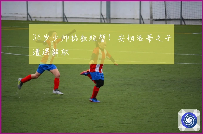 36岁少帅执教短暂！安切洛蒂之子遭遇解职