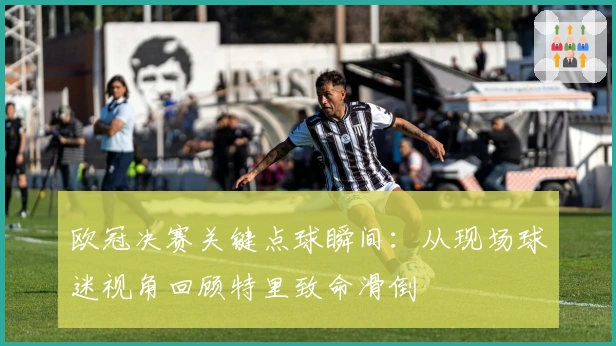 欧冠决赛关键点球瞬间：从现场球迷视角回顾特里致命滑倒