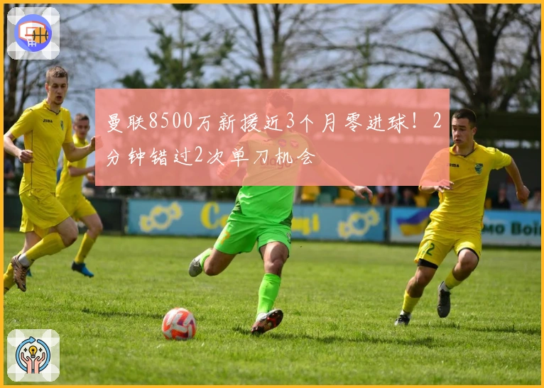 曼联8500万新援近3个月零进球！2分钟错过2次单刀机会