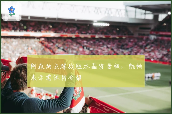 阿森纳点球战胜水晶宫晋级，凯帕表示需保持冷静