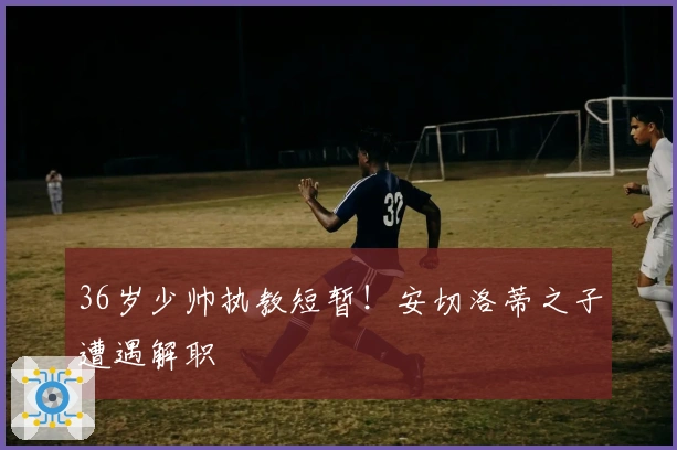 36岁少帅执教短暂！安切洛蒂之子遭遇解职