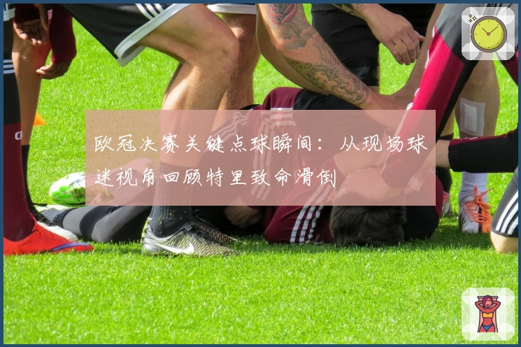 欧冠决赛关键点球瞬间：从现场球迷视角回顾特里致命滑倒