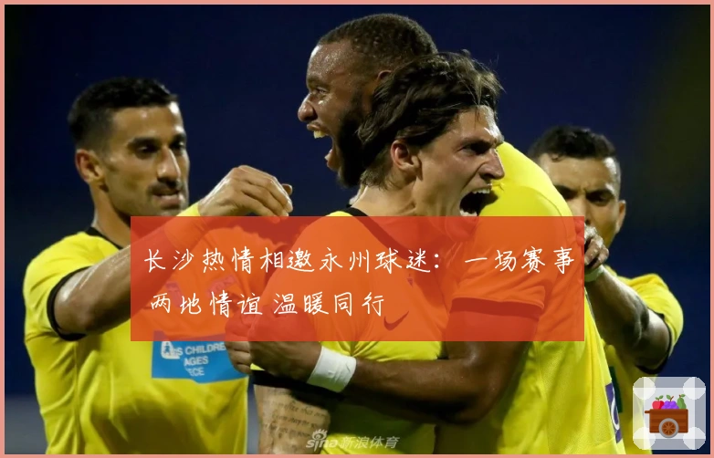 长沙热情相邀永州球迷：一场赛事 两地情谊 温暖同行