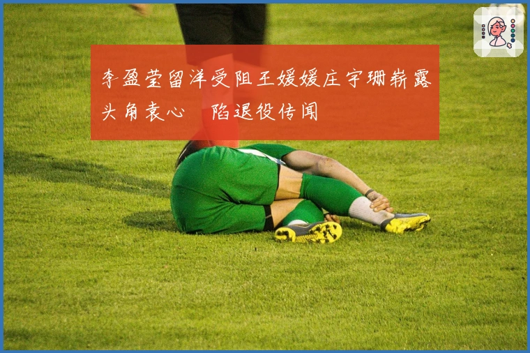 李盈莹留洋受阻王媛媛庄宇珊崭露头角袁心玥陷退役传闻