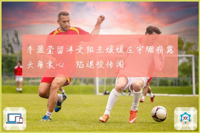 李盈莹留洋受阻王媛媛庄宇珊崭露头角袁心玥陷退役传闻