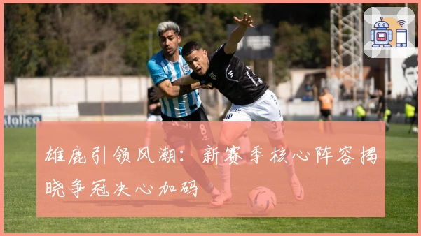 雄鹿引领风潮：新赛季核心阵容揭晓争冠决心加码