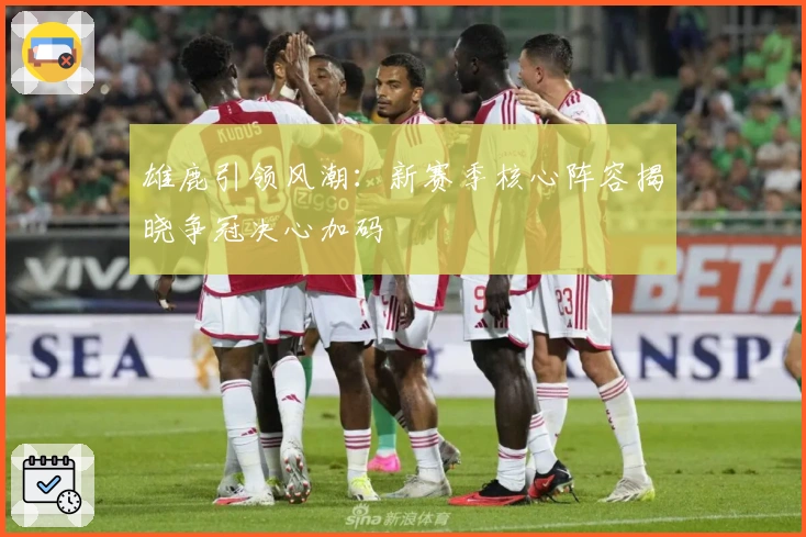 雄鹿引领风潮：新赛季核心阵容揭晓争冠决心加码